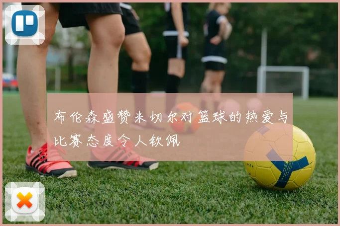 布伦森盛赞米切尔对篮球的热爱与比赛态度令人钦佩