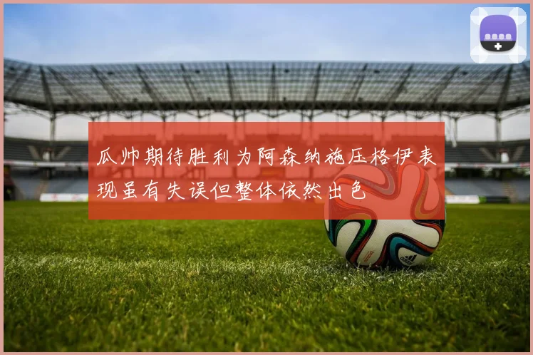 瓜帅期待胜利为阿森纳施压格伊表现虽有失误但整体依然出色