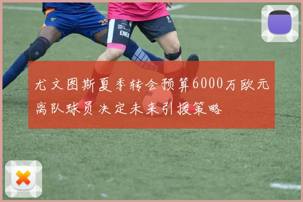 尤文图斯夏季转会预算6000万欧元离队球员决定未来引援策略