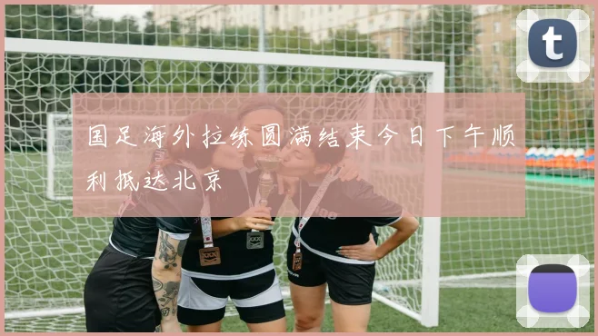 国足海外拉练圆满结束今日下午顺利抵达北京