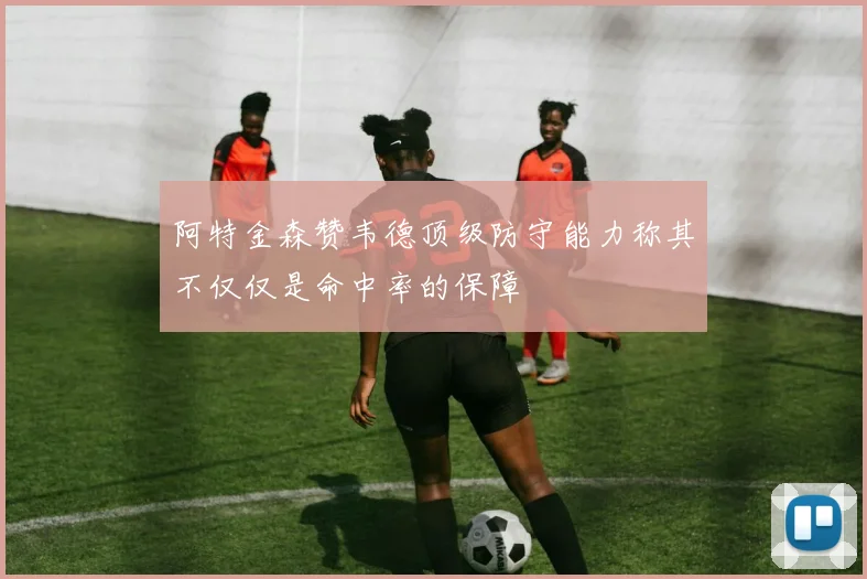 阿特金森赞韦德顶级防守能力称其不仅仅是命中率的保障
