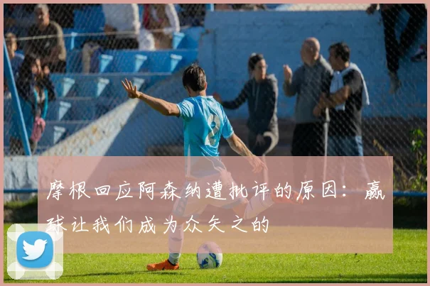 摩根回应阿森纳遭批评的原因：赢球让我们成为众矢之的