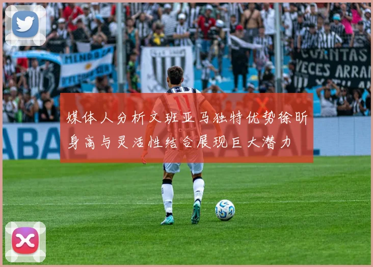 媒体人分析文班亚马独特优势徐昕身高与灵活性结合展现巨大潜力