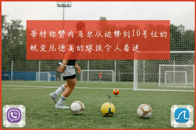 蒂特称赞内马尔从边锋到10号位的蜕变厄德高的球技令人着迷