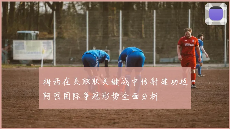 梅西在美职联关键战中传射建功迈阿密国际争冠形势全面分析